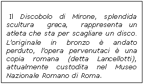 Casella di testo:  Il Discobolo di Mirone, splendida scultura  greca,  rappresenta un atleta che sta per scagliare un disco.  Loriginale in bronzo  andato perduto, lopera pervenutaci  una copia romana (detta Lancellotti), attualmente custodita nel Museo Nazionale Romano di Roma.
